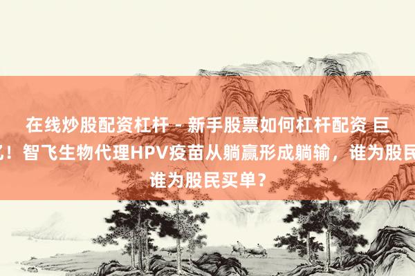 在线炒股配资杠杆 - 新手股票如何杠杆配资 巨亏百亿！智飞生物代理HPV疫苗从躺赢形成躺输，谁为股民买单？