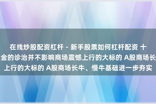 在线炒股配资杠杆 - 新手股票如何杠杆配资 十大机构看后市：融资保证金的诊治并不影响商场震憾上行的大标的 A股商场长牛、慢牛基础进一步夯实