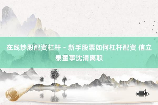 在线炒股配资杠杆 - 新手股票如何杠杆配资 信立泰董事沈清离职
