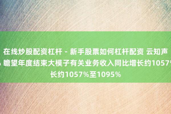 在线炒股配资杠杆 - 新手股票如何杠杆配资 云知声高开逾14% 瞻望年度结束大模子有关业务收入同比增长约1057%至1095%