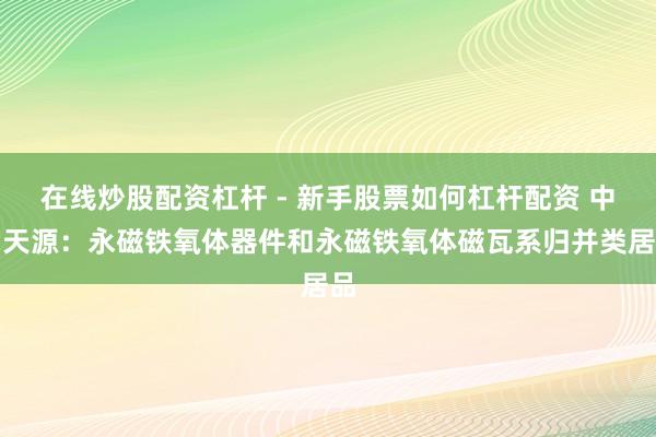 在线炒股配资杠杆 - 新手股票如何杠杆配资 中钢天源：永磁铁氧体器件和永磁铁氧体磁瓦系归并类居品